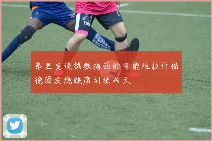 弗里克谈执教梅西的可能性拉什福德因发烧缺席训练两天