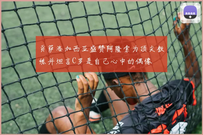 贡萨洛加西亚盛赞阿隆索为顶尖教练并坦言C罗是自己心中的偶像