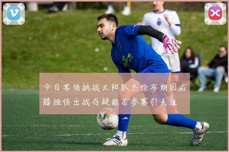 今日客场挑战太阳队杰伦布朗因右膝挫伤出战存疑能否参赛引关注
