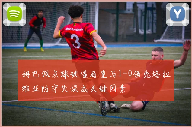 姆巴佩点球破僵局皇马1-0领先塔拉维亚防守失误成关键因素