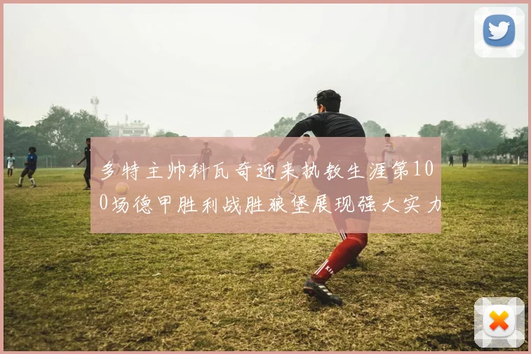 多特主帅科瓦奇迎来执教生涯第100场德甲胜利战胜狼堡展现强大实力