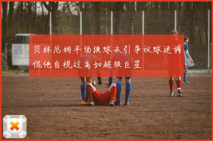 贝林厄姆半场换球衣引争议球迷调侃他自视过高如超级巨星