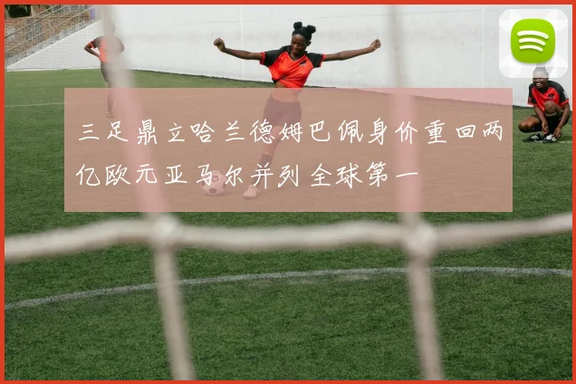 三足鼎立哈兰德姆巴佩身价重回两亿欧元亚马尔并列全球第一