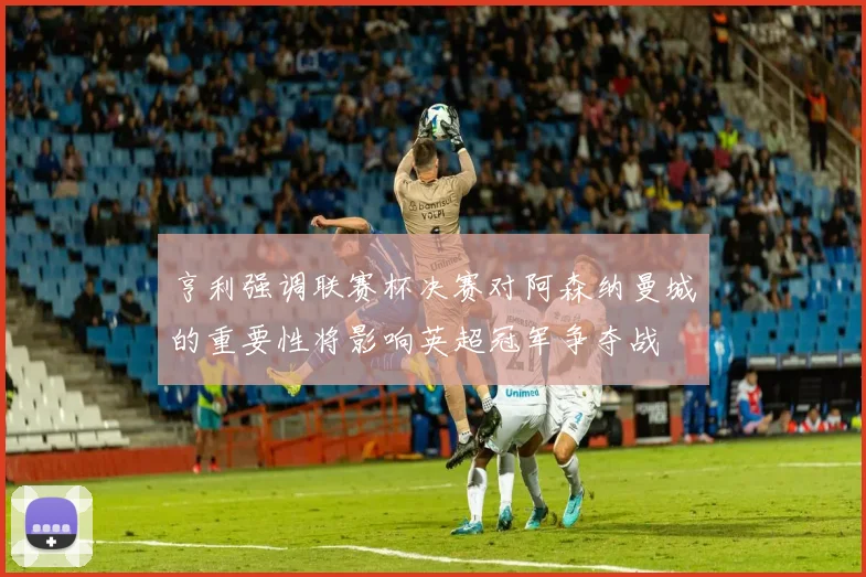 亨利强调联赛杯决赛对阿森纳曼城的重要性将影响英超冠军争夺战