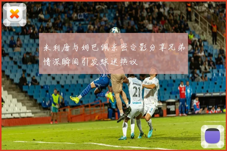米利唐与姆巴佩亲密合影分享兄弟情深瞬间引发球迷热议