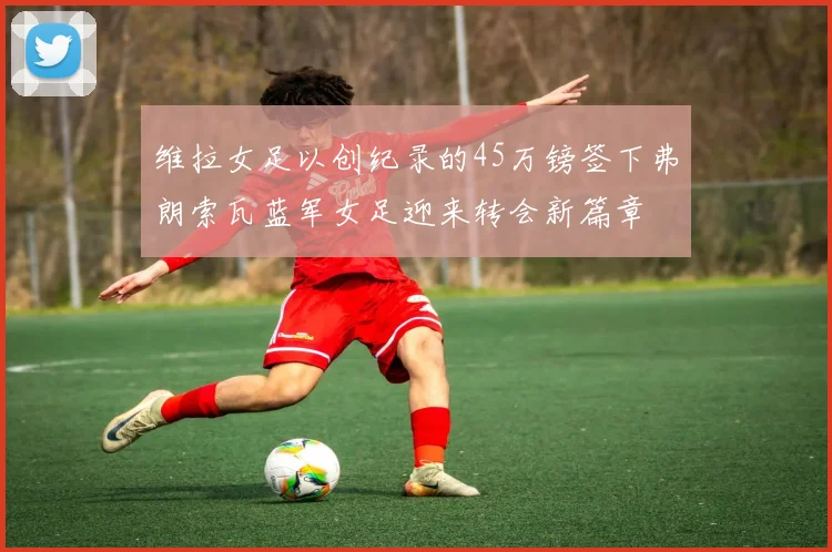 维拉女足以创纪录的45万镑签下弗朗索瓦蓝军女足迎来转会新篇章