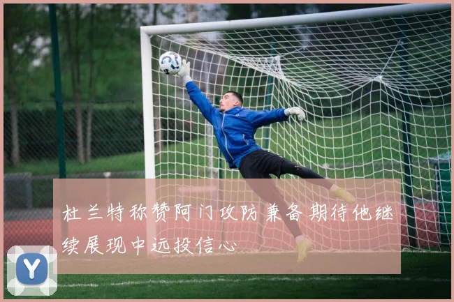 杜兰特称赞阿门攻防兼备期待他继续展现中远投信心