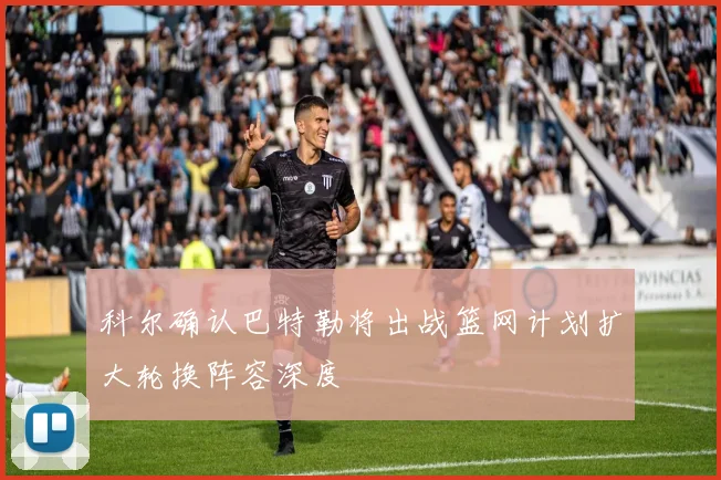 科尔确认巴特勒将出战篮网计划扩大轮换阵容深度