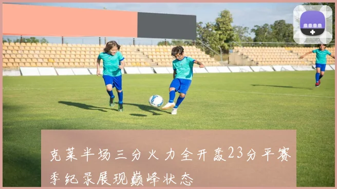 克莱半场三分火力全开轰23分平赛季纪录展现巅峰状态