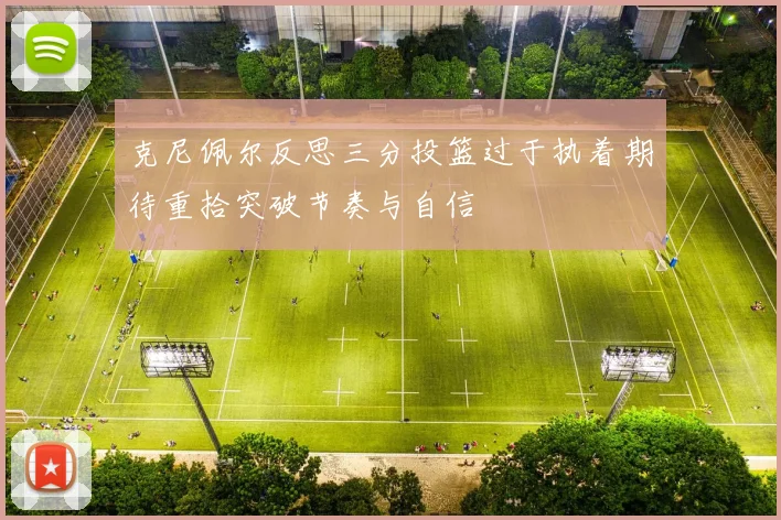 克尼佩尔反思三分投篮过于执着期待重拾突破节奏与自信
