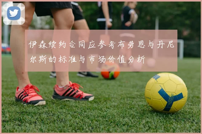 伊森续约合同应参考布劳恩与丹尼尔斯的标准与市场价值分析