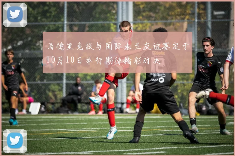 马德里竞技与国际米兰友谊赛定于10月10日举行期待精彩对决