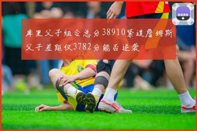 库里父子组合总分38910紧追詹姆斯父子差距仅3782分能否逆袭