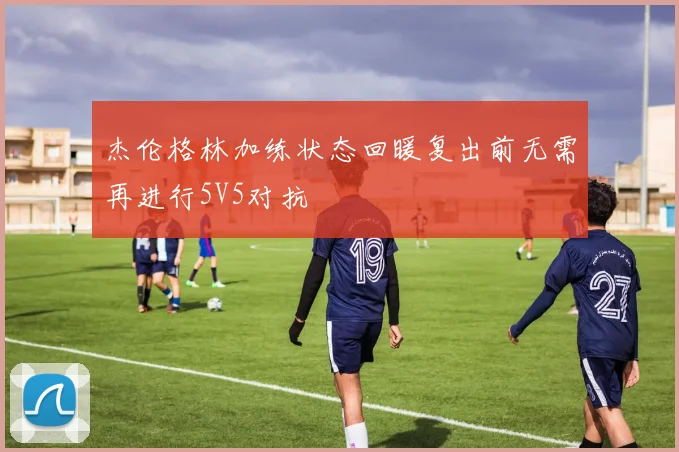 杰伦格林加练状态回暖复出前无需再进行5V5对抗
