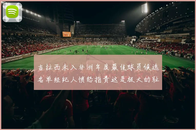 吉拉西未入非洲年度最佳球员候选名单经纪人愤怒指责这是极大的耻辱