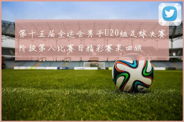 第十五届全运会男子U20组足球决赛阶段第八比赛日精彩赛果回顾
