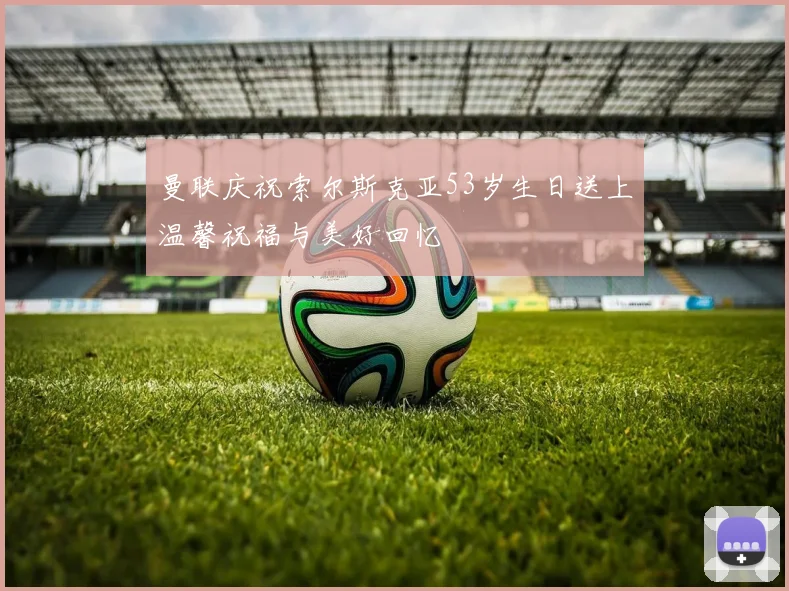 曼联庆祝索尔斯克亚53岁生日送上温馨祝福与美好回忆