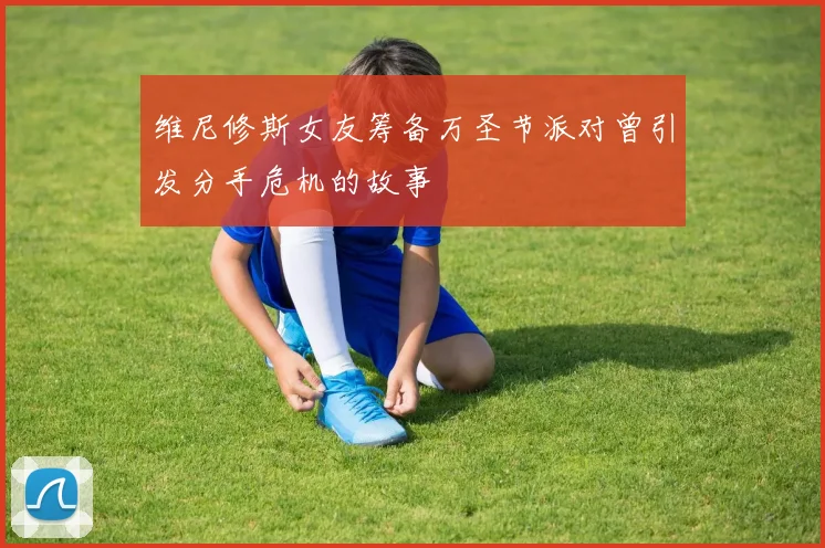 维尼修斯女友筹备万圣节派对曾引发分手危机的故事