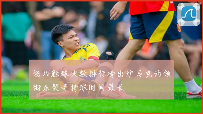 场均触球次数排行榜出炉马克西领衔东契奇持球时间最长